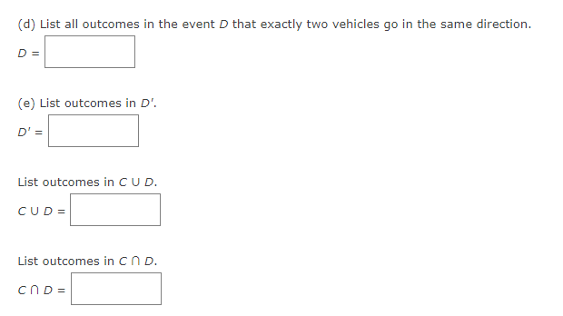(d) List all outcomes in the event D that exactly two vehicles go in the same direction.
D =
(e) List outcomes in D'.
D' =
List outcomes in C U D.
CUD=
List outcomes in C n D.
cnd=