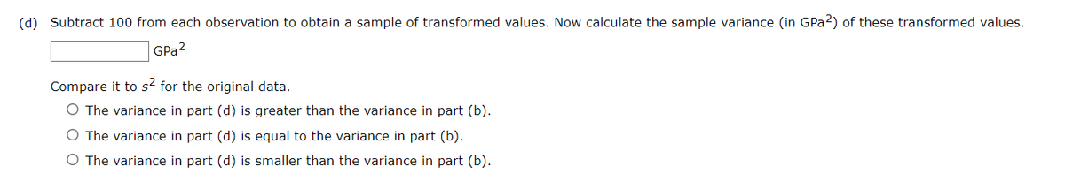 (d) Subtract 100 from each observation to obtain a sample of transformed values. Now calculate the sample variance (in GPa 2) of these transformed values.
GPa 2
Compare it to s² for the original data.
O The variance in part (d) is greater than the variance in part (b).
O The variance in part (d) is equal to the variance in part (b).
O The variance in part (d) is smaller than the variance in part (b).