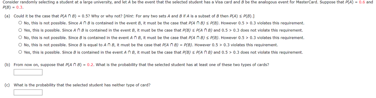 Consider randomly selecting a student at a large university, and let A be the event that the selected student has a Visa card and B be the analogous event for MasterCard. Suppose that P(A) = 0.6 and
P(B) = 0.3.
(a) Could it be the case that P(ANB) = 0.5? Why or why not? [Hint: For any two sets A and B if A is a subset of B then P(A) ≤ P(B).]
O No, this is not possible. Since An B is contained in the event B, it must be the case that P(ANB) ≤ P(B). However 0.5 > 0.3 violates this requirement.
O Yes, this is possible. Since AB is contained in the event B, it must be the case that P(B) ≤ P(AB) and 0.5 0.3 does not violate this requirement.
O No, this is not possible. Since B is contained in the event A n B, it must be the case that P(ANB) ≤ P(B). However 0.5 > 0.3 violates this requirement.
O No, this is not possible. Since B is equal to An B, it must be the case that P(ANB) = P(B). However 0.5 0.3 violates this requirement.
O Yes, this is possible. Since B is contained in the event A n B, it must be the case that P(B) ≤ P(ANB) and 0.5 > 0.3 does not violate this requirement.
(b) From now on, suppose that P(ANB) = 0.2. What is the probability that the selected student has at least one of these two types of cards?
(c) What is the probability that the selected student has neither type of card?