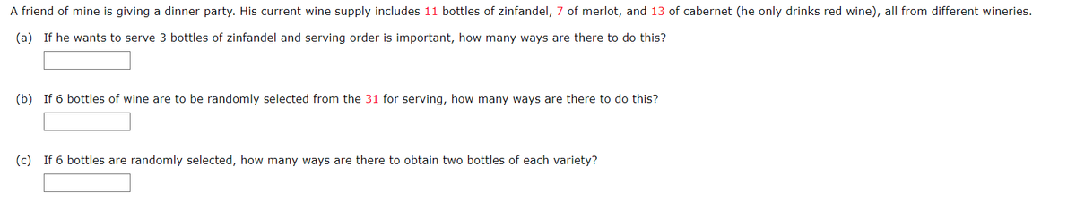 A friend of mine is giving a dinner party. His current wine supply includes 11 bottles of zinfandel, 7 of merlot, and 13 of cabernet (he only drinks red wine), all from different wineries.
(a) If he wants to serve 3 bottles of zinfandel and serving order is important, how many ways are there to do this?
(b) If 6 bottles of wine are to be randomly selected from the 31 for serving, how many ways are there to do this?
(c) If 6 bottles are randomly selected, how many ways are there to obtain two bottles of each variety?