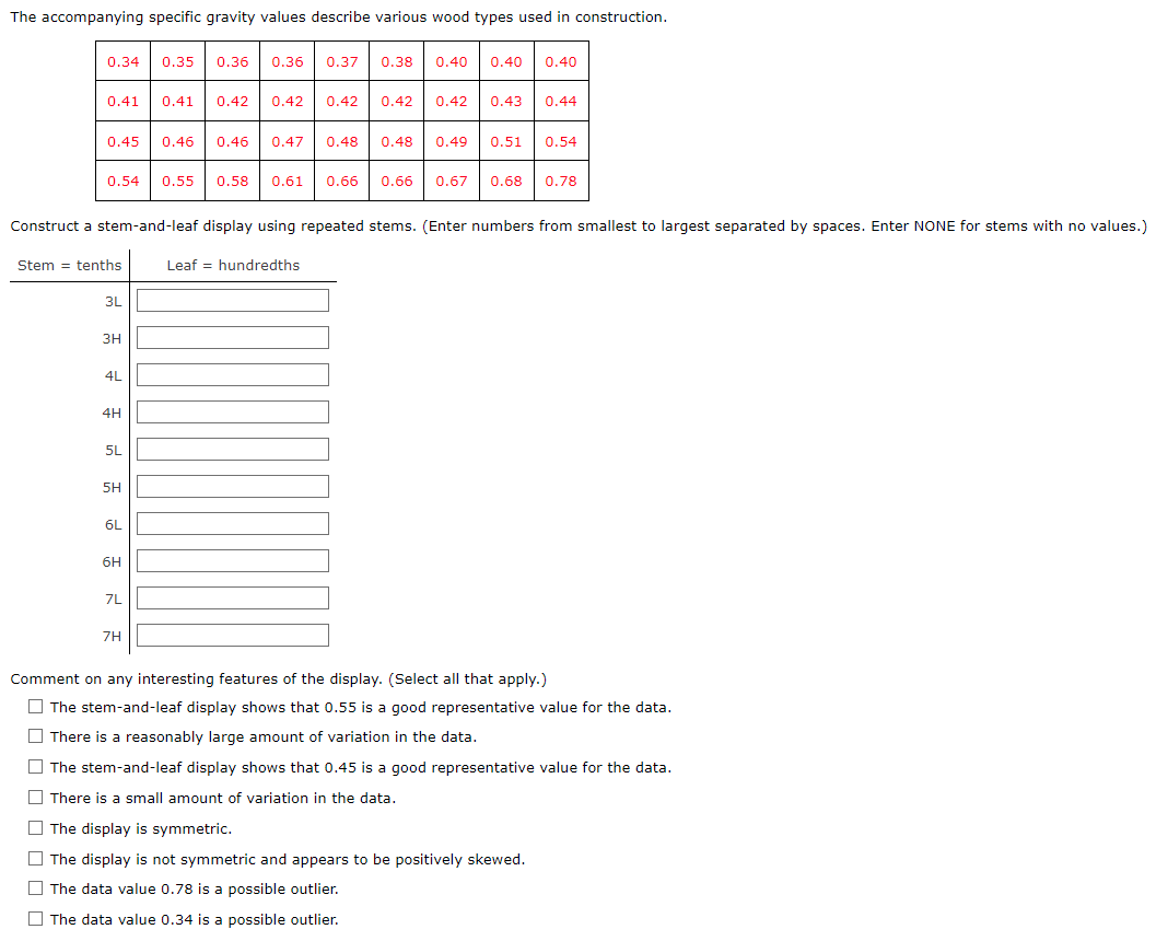 The accompanying specific gravity values describe various wood types used in construction.
0.34
0.35 0.36 0.36 0.37 0.38 0.40
0.40 0.40
0.41
0.41 0.42 0.42 0.42 0.42 0.42 0.43 0.44
0.45 0.46 0.46 0.47
0.48
0.48 0.49 0.51 0.54
0.54 0.55 0.58 0.61 0.66
0.66 0.67 0.68 0.78
Construct a stem-and-leaf display using repeated stems. (Enter numbers from smallest to largest separated by spaces. Enter NONE for stems with no values.)
Stem tenths
Leaf hundredths
3L
3H
4L
4H
E
5L
5H
6L
6H
7L
7H
Comment on any interesting features of the display. (Select all that apply.)
☐The stem-and-leaf display shows that 0.55 is a good representative value for the data.
There is a reasonably large amount of variation in the data.
The stem-and-leaf display shows that 0.45 is a good representative value for the data.
There is a small amount of variation in the data.
The display is symmetric.
The display is not symmetric and appears to be positively skewed.
The data value 0.78 is a possible outlier.
The data value 0.34 is a possible outlier.