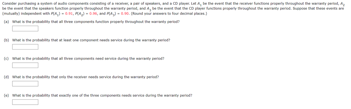 Consider purchasing a system of audio components consisting of a receiver, a pair of speakers, and a CD player. Let A₁ be the event that the receiver functions properly throughout the warranty period, A₂
be the event that the speakers function properly throughout the warranty period, and A3 be the event that the CD player functions properly throughout the warranty period. Suppose that these events are
(mutually) independent with P(A₁) = 0.91, P(A₂) = 0.96, and P(A3) = 0.90. (Round your answers to four decimal places.)
(a) What is the probability that all three components function properly throughout the warranty period?
(b) What is the probability that at least one component needs service during the warranty period?
(c) What is the probability that all three components need service during the warranty period?
(d) What is the probability that only the receiver needs service during the warranty period?
(e) What is the probability that exactly one of the three components needs service during the warranty period?