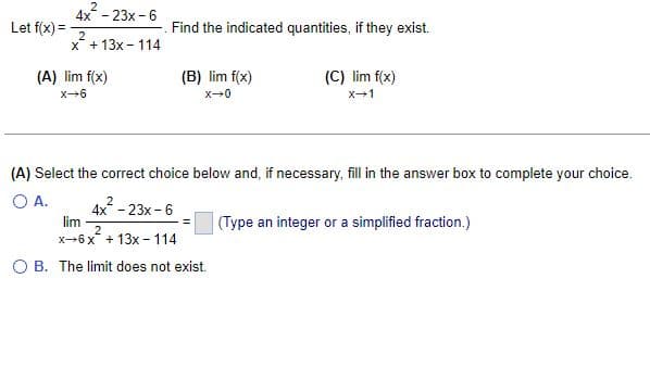 Let f(x) =
2
4x - 23x-6
2
x + 13x - 114
Find the indicated quantities, if they exist.
(B) lim f(x)
(A) lim f(x)
X-6
(C) lim f(x)
X-0
X-1
(A) Select the correct choice below and, if necessary, fill in the answer box to complete your choice.
O A.
4x² - 23x-6
lim
2
x-6x + 13x-114
(Type an integer or a simplified fraction.)
O B. The limit does not exist.