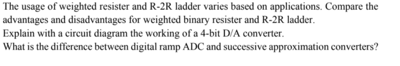 The usage of weighted resister and R-2R ladder varies based on applications. Compare the
advantages and disadvantages for weighted binary resister and R-2R ladder.
Explain with a circuit diagram the working of a 4-bit D/A converter.
What is the difference between digital ramp ADC and successive approximation converters?
