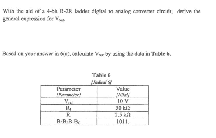 With the aid of a 4-bit R-2R ladder digital to analog converter circuit, derive the
general expression for Vout-
Based on your answer in 6(a), calculate Vout by using the data in Table 6.
Table 6
|Jadual 6]
Value
[Nilai]
10 V
Parameter
[Parameter]
Vref
Rf
50 k2
R
2.5 kN
B3B2B,Bo
1011.
