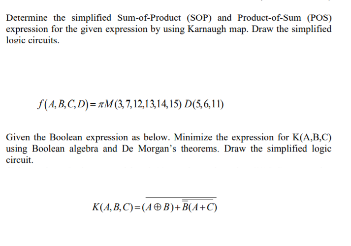 Determine the simplified Sum-of-Product (SOP) and Product-of-Sum (POS)
expression for the given expression by using Karnaugh map. Draw the simplified
logic circuits.
f(A, B,C, D) = 7M(3,7, 12,13,14, 15) D(5, 6, 11)
Given the Boolean expression as below. Minimize the expression for K(A,B,C)
using Boolean algebra and De Morgan's theorems. Draw the simplified logic
circuit.
К(4, В, С)%3(4Ө В)+ B(А+С)
