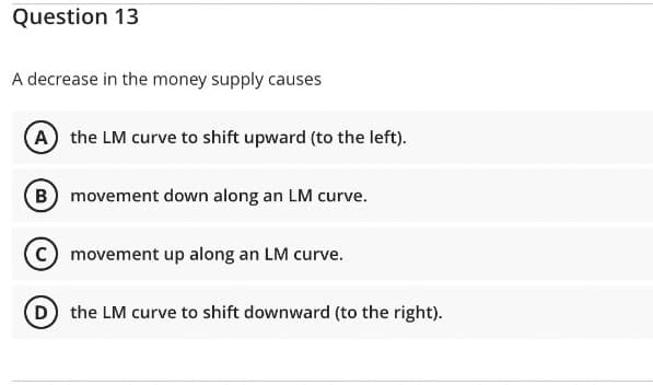 Question 13
A decrease in the money supply causes
(A) the LM curve to shift upward (to the left).
(B) movement down along an LM curve.
(C) movement up along an LM curve.
D) the LM curve to shift downward (to the right).