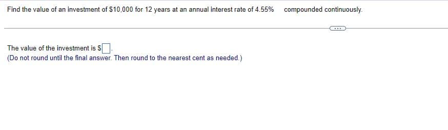 Find the value of an investment of $10,000 for 12 years at an annual interest rate of 4.55% compounded continuously.
The value of the investment is S
(Do not round until the final answer. Then round to the nearest cent as needed.)