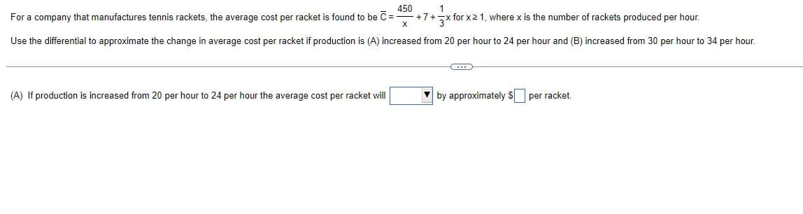 1
450
For a company that manufactures tennis rackets, the average cost per racket is found to be C = +7+ +x for x ≥ 1, where x is the number of rackets produced per hour.
X
Use the differential to approximate the change in average cost per racket if production is (A) increased from 20 per hour to 24 per hour and (B) increased from 30 per hour to 34 per hour.
C
(A) If production is increased from 20 per hour to 24 per hour the average cost per racket will
▼by approximately $ per racket.