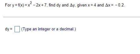 2
For y = f(x)=x² - 2x + 7, find dy and Ay, given x = 4 and Ax= -0.2.
dy = (Type an integer or a decimal.)