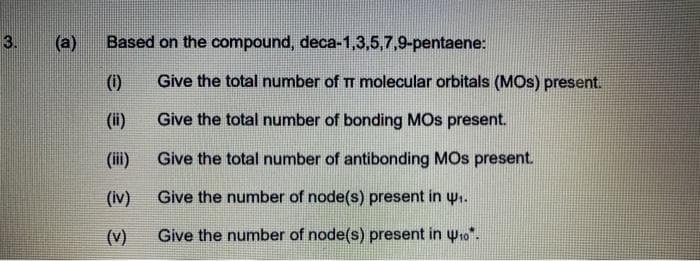 3.
(a)
Based on the compound, deca-1,3,5,7,9-pentaene:
(1)
Give the total number of TT molecular orbitals (MOS) present.
(ii)
Give the total number of bonding MOs present.
(ii)
Give the total number of antibonding MOs present.
(iv)
Give the number of node(s) present in u.
(v)
Give the number of node(s) present in yto".
