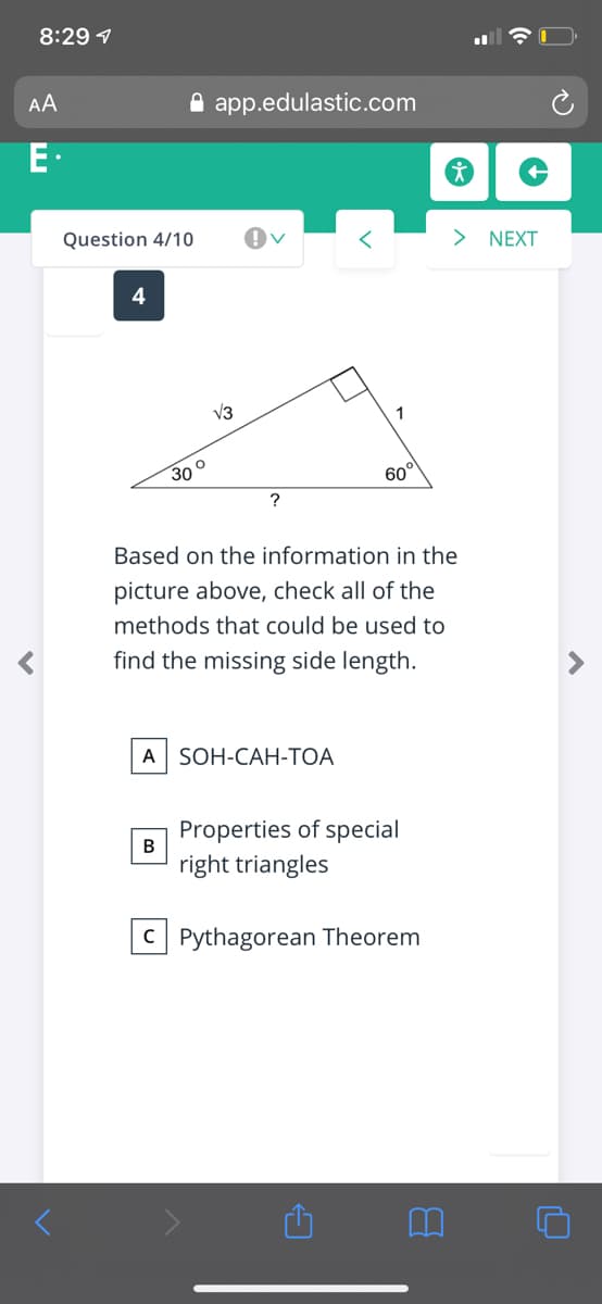 8:29 1
AA
A app.edulastic.com
E.
Question 4/10
> NEXT
4
V3
30 °
60°
?
Based on the information in the
picture above, check all of the
methods that could be used to
find the missing side length.
A| SOH-CAH-ТОА
Properties of special
В
right triangles
C Pythagorean Theorem

