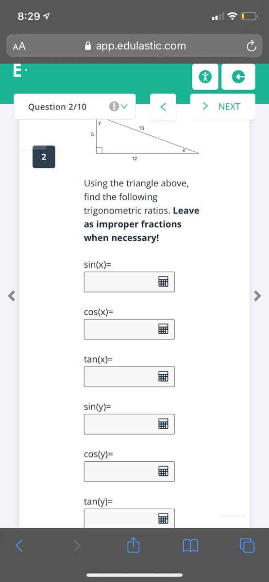 8:29 1
AA
A app.edulastic.com
E.
Question 2/10
> NEXT
13
2
12
Using the triangle above,
find the following
trigonometric ratios. Leave
as improper fractions
when necessary!
sin(x)=
cos(x)=
tan(x)=
sin(y)=
cos(y)=
tan(y)=
