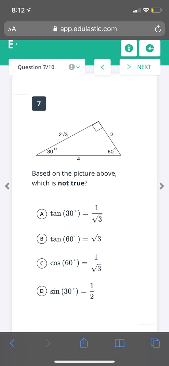 8:12 1
AA
A app.edulastic.com
E.
Question 7/10
> NEXT
2V3
2
30°
60°
4
Based on the picture above,
which is not true?
1
A tan (30°)
V3
B tan (60°) = V3
1
cos (60°)
V3
1
D sin (30°)
2
||
