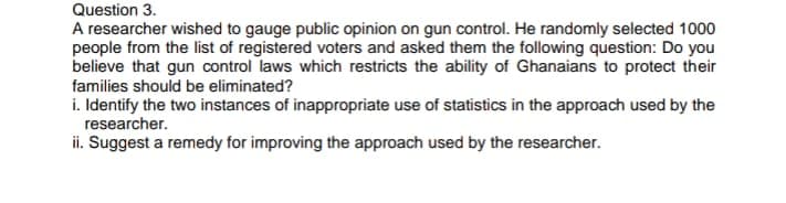 Question 3.
A researcher wished to gauge public opinion on gun control. He randomly selected 1000
people from the list of registered voters and asked them the following question: Do you
believe that gun control laws which restricts the ability of Ghanaians to protect their
families should be eliminated?
i. Identify the two instances of inappropriate use of statistics in the approach used by the
researcher.
ii. Suggest a remedy for improving the approach used by the researcher.
