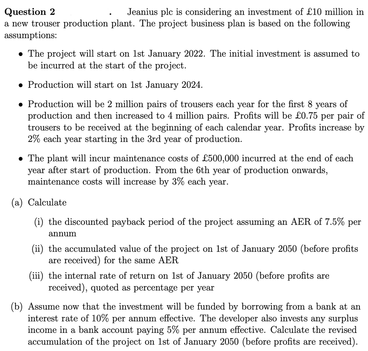 Question 2
Jeanius plc is considering an investment of £10 million in
a new trouser production plant. The project business plan is based on the following
assumptions:
• The project will start on 1st January 2022. The initial investment is assumed to
be incurred at the start of the project.
Production will start on 1st January 2024.
• Production will be 2 million pairs of trousers each year for the first 8 years of
production and then increased to 4 million pairs. Profits will be £0.75 per pair of
trousers to be received at the beginning of each calendar year. Profits increase by
2% each year starting in the 3rd year of production.
• The plant will incur maintenance costs of £500,000 incurred at the end of each
year after start of production. From the 6th year of production onwards,
maintenance costs will increase by 3% each year.
(a) Calculate
(i) the discounted payback period of the project assuming an AER of 7.5% per
annum
(ii) the accumulated value of the project on 1st of January 2050 (before profits
are received) for the same AER
(iii) the internal rate of return on 1st of January 2050 (before profits are
received), quoted as percentage per year
(b) Assume now that the investment will be funded by borrowing from a bank at an
interest rate of 10% per annum effective. The developer also invests any surplus
income in a bank account paying 5% per annum effective. Calculate the revised
accumulation of the project on 1st of January 2050 (before profits are received).