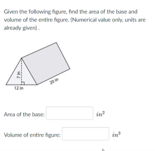 Given the following figure, find the area of the base and
volume of the entire figure. (Numerical value only, units are
already given) .
20 in
12 in
Area of the base:
in?
Volume of entire figure:
in3
