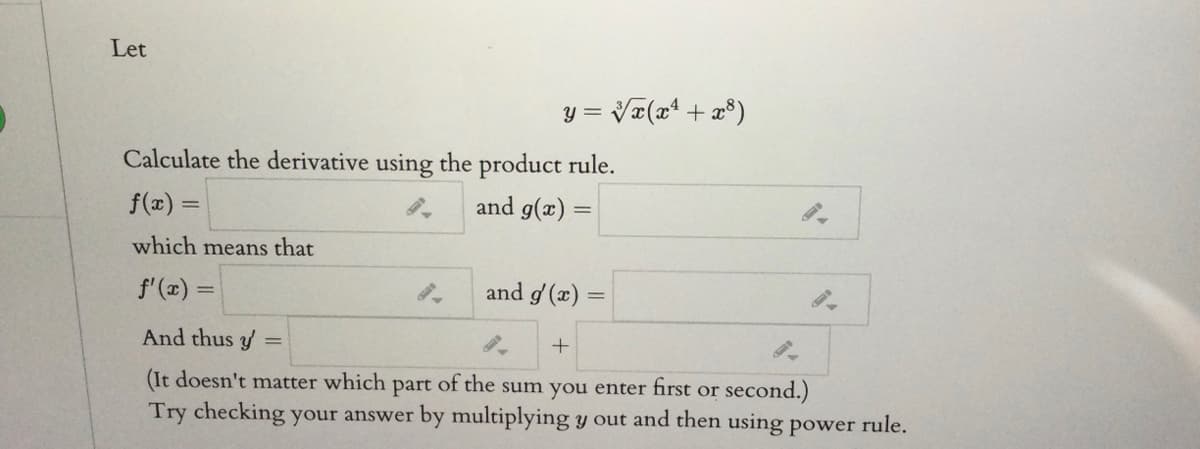 Let
y = Va(x + x®)
Calculate the derivative using the product rule.
f(x) =
and g(x)
which means that
f'(x) =
and g' (x)
And thus y
(It doesn't matter which
part
of the sum you enter first or second.)
Try checking your answer by multiplying y out and then using power rule.
