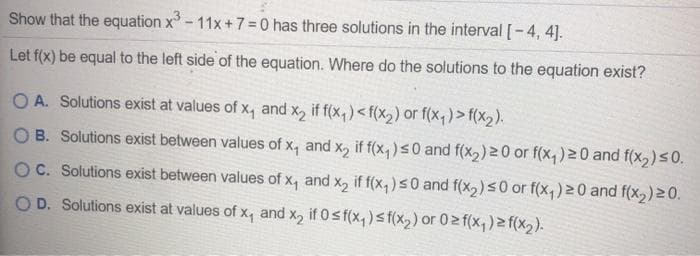 Show that the equation x - 11x +7=0 has three solutions in the interval [-4, 4].
Let f(x) be equal to the left side of the equation. Where do the solutions to the equation exist?
OA. Solutions exist at values of x, and x, if f(x,)<f(X2) Or f(x,)> f(x2).
B. Solutions exist between values of x, and x, if f(x,)<0 and f(x,) 20 or f(x,) 20 and f(x2)s0.
OC. Solutions exist between values of x, and x, if f(x, )s0 and f(x,2)50 or f(x,) 20 and f(x2)20.
O D. Solutions exist at values of x, and x, if 0sf(x,) sf(x2) or 02 f(x,) f(x2).
