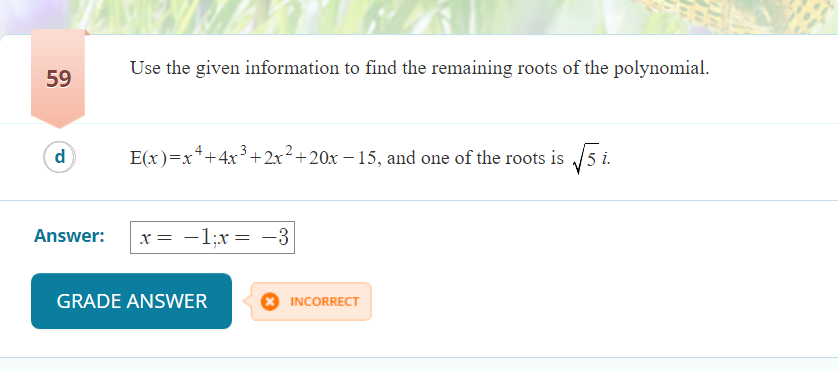 Use the given information to find the remaining roots of the polynomial.
59
d
E(x)=x*+4x3+2x²+20x – 15, and one of the roots is /5 i.
Answer:
x = -1;x= -3
|
GRADE ANSWER
INCORRECT
