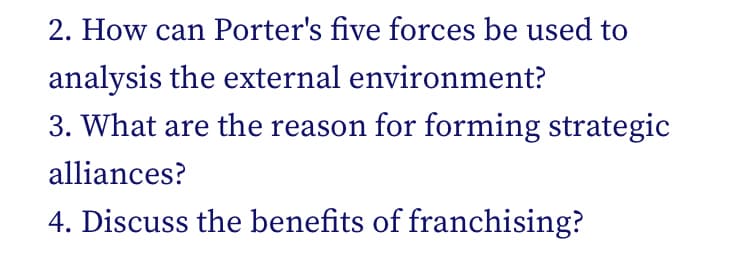 2. How can Porter's five forces be used to
analysis the external environment?
3. What are the reason for forming strategic
alliances?
4. Discuss the benefits of franchising?

