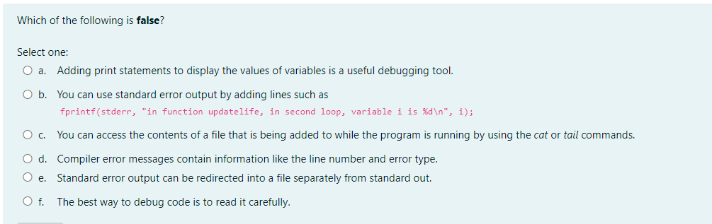 Which of the following is false?
Select one:
O a. Adding print statements to display the values of variables is a useful debugging tool.
O b. You can use standard error output by adding lines such as
fprintf(stderr, "in function updatelife, in second loop, variable i is %d\n", i);
O C. You can access the contents of a file that is being added to while the program is running by using the cat or tail commands.
O d. Compiler error messages contain information like the line number and error type.
O e.
Standard error output can be redirected into a file separately from standard out.
O f.
The best way to debug code is to read it carefully.