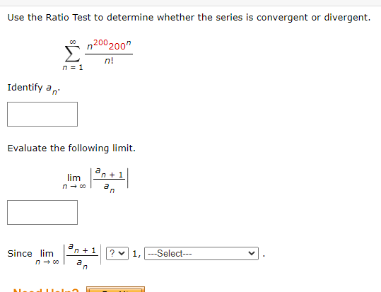 Use the Ratio Test to determine whether the series is convergent or divergent.
n200 200
Σ
n!
n = 1
Identify an
Evaluate the following limit.
Since lim
n → 00
lim
n → co
a
an+1
an
n+ 1
? ✓ 1, ---Select---