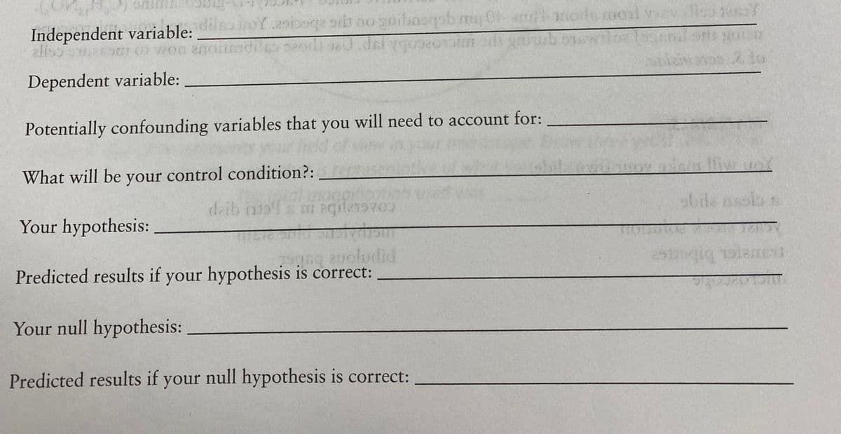 of asiosqe sit no gaibasqob mu 01-m
Independent variable:
alls596901 01 7700
Dependent variable:
Potentially confounding variables that you will need to account for:
What will be your control condition?:
Your hypothesis:
Ee anoludid
Predicted results if your hypothesis is correct:
Your null hypothesis:
Predicted results if your null hypothesis is correct:
deib 11194 s mi aqd219700
rocal eyellow