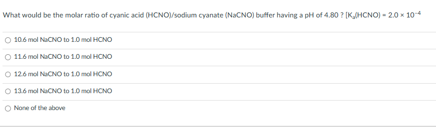 What would be the molar ratio of cyanic acid (HCNO)/sodium cyanate (NaCNO) buffer having a pH of 4.80 ? [K₂(HCNO) = 2.0 × 10-4
10.6 mol NaCNO to 1.0 mol HCNO
11.6 mol NaCNO to 1.0 mol HCNO
12.6 mol NaCNO to 1.0 mol HCNO
O 13.6 mol NaCNO to 1.0 mol HCNO
None of the above