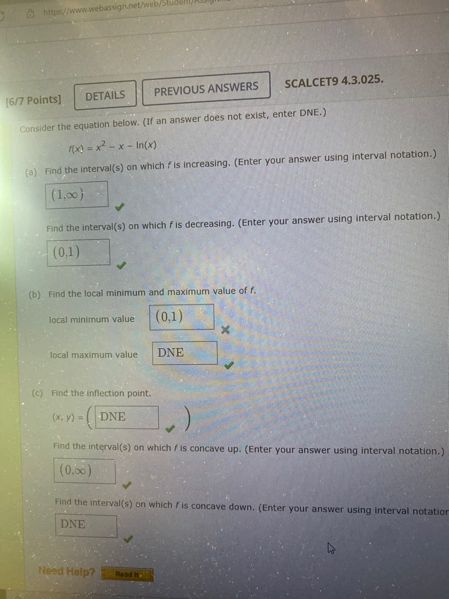 https://www.webassign.net/web/
DETAILS
[6/7 Points]
Consider the equation below. (If an answer does not exist, enter DNE.)
f(x)=x²-x-In(x)
(a) Find the interval(s) on which is increasing. (Enter your answer using interval notation.)
(1,00)
Find the interval(s) on which fis decreasing. (Enter your answer using interval notation.)
(0,1)
(b) Find the local minimum and maximum value of f.
(0,1)
local minimum value
PREVIOUS ANSWERS
local maximum value
(c) Find the inflection point.
(x, y) = DNE
SCALCET9 4.3.025.
DNE
Need Help? Read It.
X
Find the interval(s) on which f is concave up. (Enter your answer using interval notation.)
(0,00)
Find the interval(s) on which f is concave down. (Enter your answer using interval notation
DNE