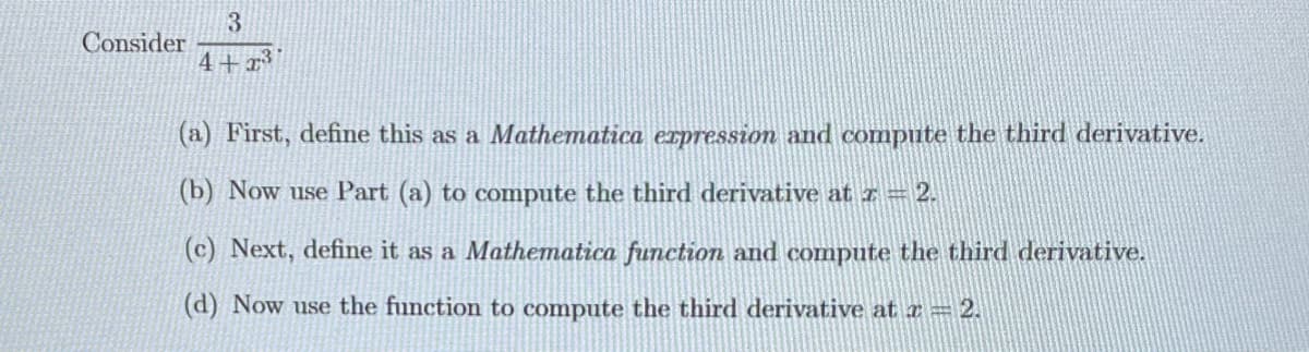 Consider
3
4+2³
(a) First, define this as a Mathematica expression and compute the third derivative.
(b) Now use Part (a) to compute the third derivative at z = 2.
(c) Next, define it as a Mathematica function and compute the third derivative.
(d) Now use the function to compute the third derivative at a = 2.