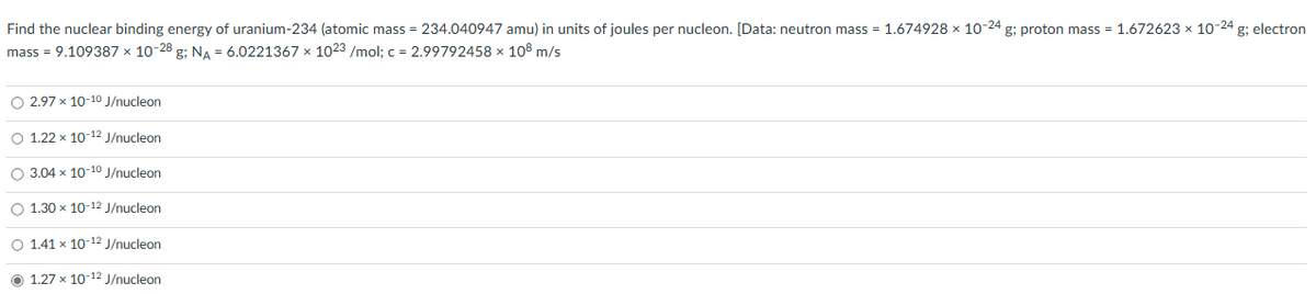 Find the nuclear binding energy of uranium-234 (atomic mass = 234.040947 amu) in units of joules per nucleon. [Data: neutron mass = 1.674928 x 10-24 g; proton mass = 1.672623 × 10-24 g; electron
mass = 9.109387 × 10-28 g; NA = 6.0221367 x 1023 /mol; c = 2.99792458 x 108 m/s
O 2.97 x 10-10 J/nucleon
O 1.22 x 10-12 J/nucleon
O 3.04 x 10-10 J/nucleon
O 1.30 x 10-12 J/nucleon
O 1.41 x 10-12 J/nucleon
1.27 x 10-12 J/nucleon