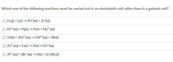 Which one of the following reactions must be carried out in an electrolytic cell rather than in a galvanic cell?
H₂(g) + 12(s) → 2H*(aq) + 21 (aq)
Fe²+ (aq) + Mg(s) → Fe(s) + Mg²+ (aq)
2Al(s) + 3Fe²+ (aq) → 2Al³+ (aq) + 3Fe(s)
Zn²+ (aq) + Ca(s) → Zn(s) + Ca²+ (aq)
O Al³+ (aq) + 3Br (aq) → Al(s) + (3/2)Br₂(1)