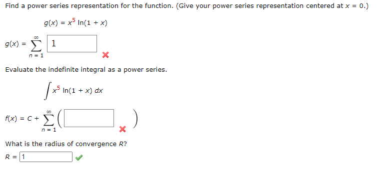 Find a power series representation for the function. (Give your power series representation centered at x = 0.)
g(x) = x5 In(1 + x)
g(x) = Σ 1
n = 1
X
Evaluate the indefinite integral as a power series.
[x³1
x5 In(1 + x) dx
Σ(
n = 1
What is the radius of convergence R?
R = 1
f(x) = C +