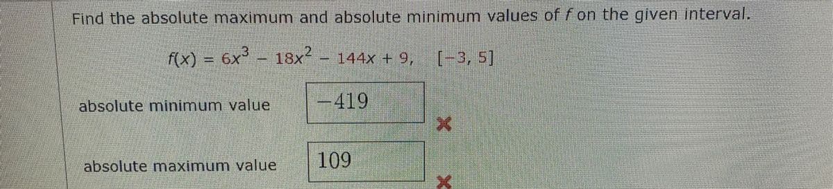 Find the absolute maximum and absolute minimum values of f on the given interval.
f(x) = 6x³ - 18x² – 144x + 9,
[-3, 5]
absolute minimum value
-419
109
absolute maximum value
X
X