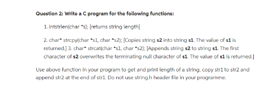 Question 2: Write a C program for the following functions:
1. intstrlen(char *s); [returns string length]
2. char* strcpy(char *s1, char *s2); [Copies string s2 into string s1. The value of s1 is
returned.] 3. char* strcat(char *s1, char *s2); [Appends string $2 to string s1. The first
character of $2 overwrites the terminating null character of s1. The value of $1 is returned.]
Use above function in your program to get and print length of a string, copy str1 to str2 and
append str2 at the end of str1. Do not use string.h header file in your programme.