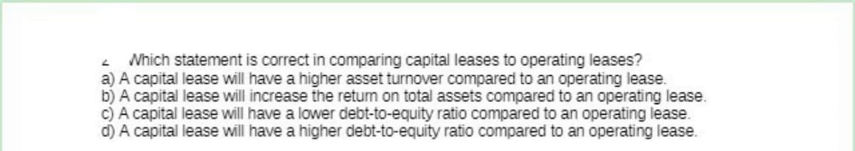 2 Which statement is correct in comparing capital leases to operating leases?
a) A capital lease will have a higher asset turnover compared to an operating lease.
b) A capital lease will increase the return on total assets compared to an operating lease.
c) A capital lease will have a lower debt-to-equity ratio compared to an operating lease.
d) A capital lease will have a higher debt-to-equity ratio compared to an operating lease.