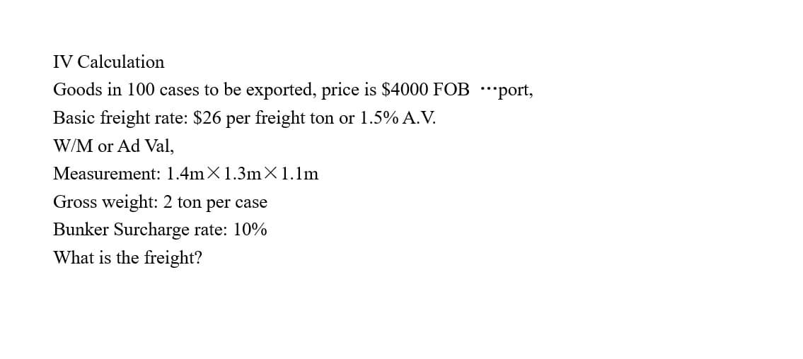 IV Calculation
Goods in 100 cases to be exported, price is $4000 FOB port,
Basic freight rate: $26 per freight ton or 1.5% A.V.
W/M or Ad Val,
Measurement: 1.4mX 1.3m x 1.1m
Gross weight: 2 ton per case
Bunker Surcharge rate: 10%
What is the freight?