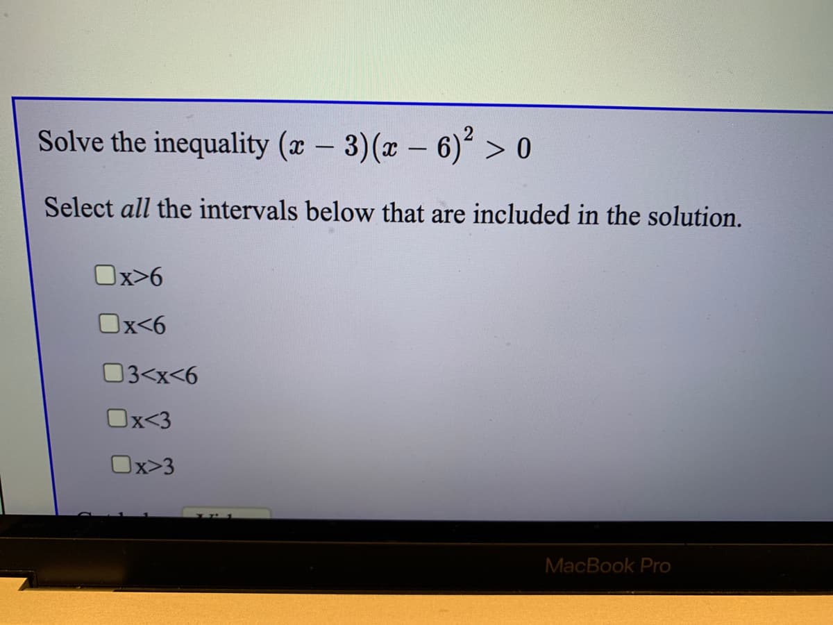Solve the inequality (x – 3)(x – 6)° > o
Select all the intervals below that are included in the solution.
Ox>6
Ox<6
03<x<6
Ox<3
Ox>3
MacBook Pro
