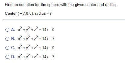 Find an equation for the sphere with the given center and radius.
Center (- 7,0,0), radius = 7
O A. x? +y? +z? - 14x = 0
O B. x +y? +z2 - 14x = 7
OC. x +y +z + 14x = 0
O D. x? +y? +z² + 14x = 7

