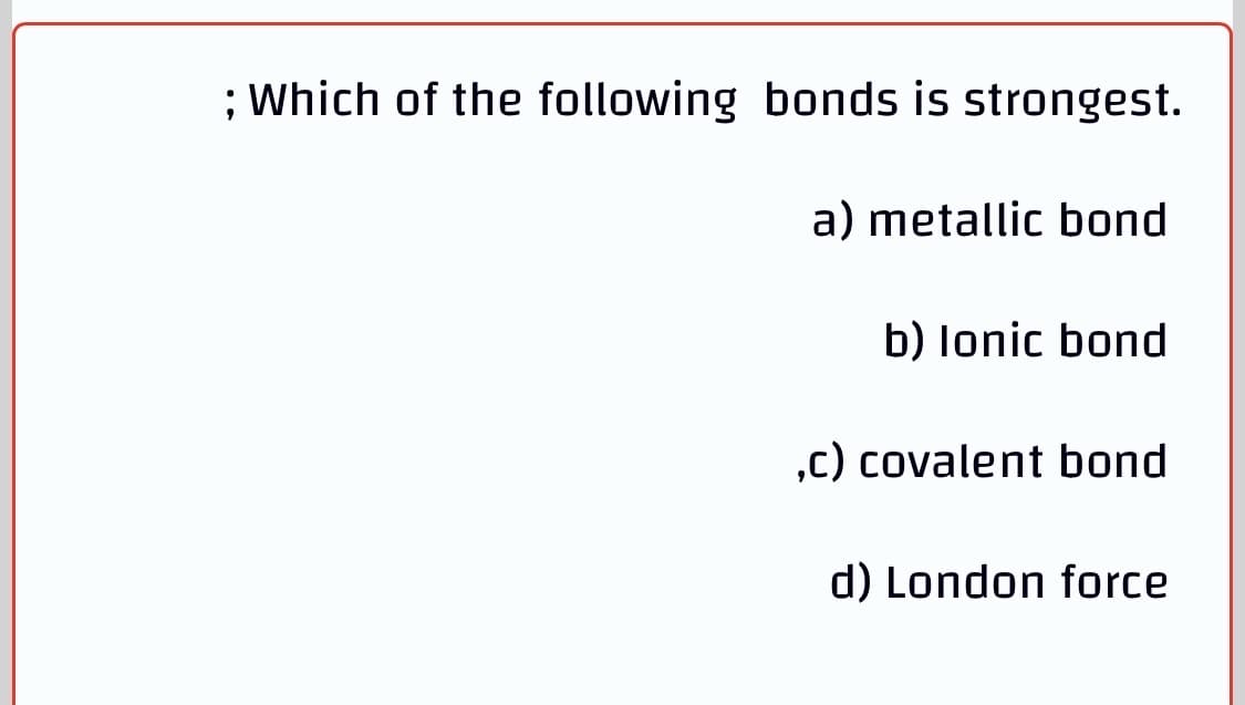 ; Which of the following bonds is strongest.
a) metallic bond
b) lonic bond
,c) covalent bond
d) London force
