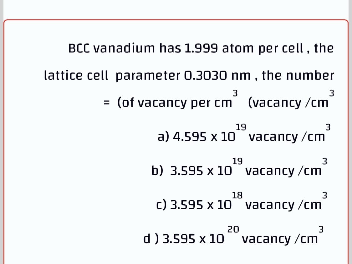 BCC vanadium has 1.999 atom per cell , the
lattice cell parameter 0.3030 nm , the number
3
3
= (of vacancy per cm
(vacancy /cm
19
3
a) 4.595 x 10 vacancy /cm
19
b) 3.595 x 10 vacancy /cm
18
c) 3.595 x 10 vacancy /cm
20
3
d) 3.595 x 10
vacancy /cm
