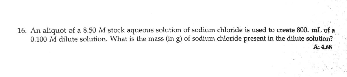 16. An aliquot of a 8.50 M stock aqueous solution of sodium chloride is used to create 800. mL of a
0.100 M dilute solution. What is the mass (in g) of sodium chloride present in the dilute solution?
A: 4,68
