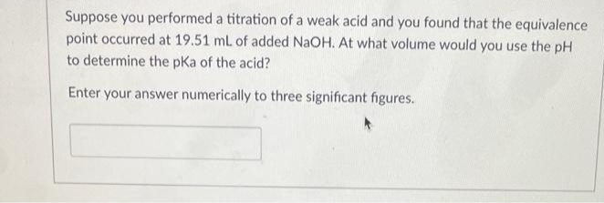 Suppose you performed a titration of a weak acid and you found that the equivalence
point occurred at 19.51 mL of added NaOH. At what volume would you use the pH
to determine the pka of the acid?
Enter your answer numerically to three significant figures.
