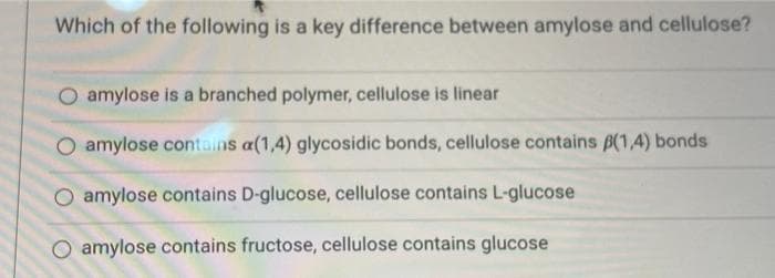 Which of the following is a key difference between amylose and cellulose?
O amylose is a branched polymer, cellulose is linear
amylose contains a(1,4) glycosidic bonds, cellulose contains B(1,4) bonds
O amylose contains D-glucose, cellulose contains L-glucose
O amylose contains fructose, cellulose contains glucose