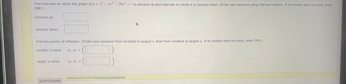 Find intervals on which the graph of y = x4 - 4x3 - 18x² + 7 is concave up and intervals on which it is concave down. (Enter your answers using interval notation. If an answer does not exist, enter
DNE.)
concave up
concave down
Find the points of inflection. (Order your answers from smallest to largest x, then from smallest to largest y. If an answer does not exist, enter DNE.)
smaller x-value
(x, y) =
larger x-value
(x, y) =
Viewing Saved Work Revert to Last Response
Submit Answer