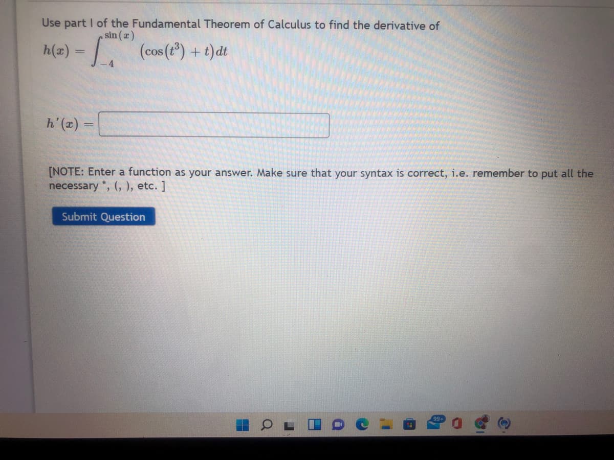 Use part I of the Fundamental Theorem of Calculus to find the derivative of
sin (z)
h(2) = (cos (t) + t)dt
-4
= (x),4
[NOTE: Enter a function as your answer. Make sure that your syntax is correct, i.e. remember to put all the
necessary *, (, ), etc. ]
Submit Question
