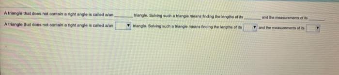 A triangle that does not contain a right angle is called alan
triangle. Solving such a triangle means finding the lengths of its
and the measurements of its
A triangle that does not contain a right angle is caled alan
V triangle. Solving such a triangle means finding the lengths of ts
and the measurements of its
