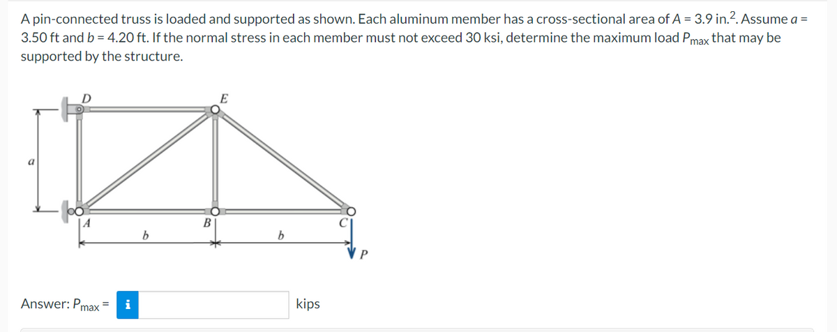 A pin-connected truss is loaded and supported as shown. Each aluminum member has a cross-sectional area of A = 3.9 in.². Assume a =
3.50 ft and b = 4.20 ft. If the normal stress in each member must not exceed 30 ksi, determine the maximum load Pmax that may be
supported by the structure.
D
E
a
P
Answer: Pmax=
i
b
B
b
kips