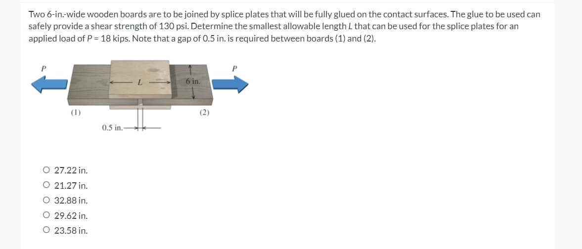 Two 6-in.-wide wooden boards are to be joined by splice plates that will be fully glued on the contact surfaces. The glue to be used can
safely provide a shear strength of 130 psi. Determine the smallest allowable length L that can be used for the splice plates for an
applied load of P = 18 kips. Note that a gap of 0.5 in. is required between boards (1) and (2).
P
6 in.
(1)
0.5 in.
O 27.22 in.
O 21.27 in.
O 32.88 in.
O 29.62 in.
O 23.58 in.
(2)